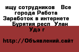 ищу сотрудников - Все города Работа » Заработок в интернете   . Бурятия респ.,Улан-Удэ г.